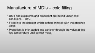 Manufacture of MDIs – cold filling
• Drug and excipients and propellant are mixed under cold
conditions – 30 C.
• Filled into the canister which is then crimped with the attached
valve.
• Propellant is then added into canister through the valve at this
low temperature until correct mass.
 