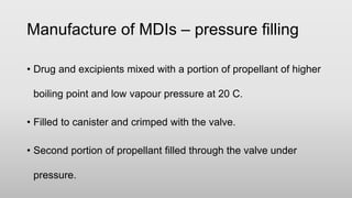 • Drug and excipients mixed with a portion of propellant of higher
boiling point and low vapour pressure at 20 C.
• Filled to canister and crimped with the valve.
• Second portion of propellant filled through the valve under
pressure.
Manufacture of MDIs – pressure filling
 