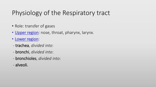 Physiology of the Respiratory tract
• Role: transfer of gases
• Upper region: nose, throat, pharynx, larynx.
• Lower region:
- trachea, divided into:
- bronchi, divided into:
- bronchioles, divided into:
- alveoli.
 