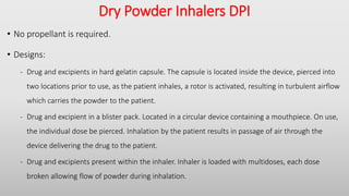 Dry Powder Inhalers DPI
• No propellant is required.
• Designs:
- Drug and excipients in hard gelatin capsule. The capsule is located inside the device, pierced into
two locations prior to use, as the patient inhales, a rotor is activated, resulting in turbulent airflow
which carries the powder to the patient.
- Drug and excipient in a blister pack. Located in a circular device containing a mouthpiece. On use,
the individual dose be pierced. Inhalation by the patient results in passage of air through the
device delivering the drug to the patient.
- Drug and excipients present within the inhaler. Inhaler is loaded with multidoses, each dose
broken allowing flow of powder during inhalation.
 