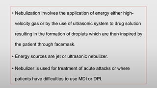 • Nebulization involves the application of energy either high-
velocity gas or by the use of ultrasonic system to drug solution
resulting in the formation of droplets which are then inspired by
the patient through facemask.
• Energy sources are jet or ultrasonic nebulizer.
• Nebulizer is used for treatment of acute attacks or where
patients have difficulties to use MDI or DPI.
 
