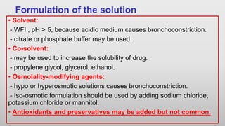 Formulation of the solution
• Solvent:
- WFI , pH > 5, because acidic medium causes bronchoconstriction.
- citrate or phosphate buffer may be used.
• Co-solvent:
- may be used to increase the solubility of drug.
- propylene glycol, glycerol, ethanol.
• Osmolality-modifying agents:
- hypo or hyperosmotic solutions causes bronchoconstriction.
- Iso-osmotic formulation should be used by adding sodium chloride,
potassium chloride or mannitol.
• Antioxidants and preservatives may be added but not common.
 