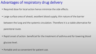 Advantages of respiratory drug delivery
• Required dose for local action hence minimize the side effects.
• Large surface area of alveoli, excellent blood supply, thin nature of the barrier
between the lung and the systemic circulation. Therefore it is a viable alternative for
parenteral route.
• Rapid onset of action. beneficial for the treatment of asthma and for lowering blood
glucose level.
• Portable and so convenient for patient use.
 