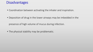 Disadvantages
• Coordination between activating the inhaler and inspiration.
• Deposition of drug in the lower airways may be imbedded in the
presence of high volume of mucus during infection.
• The physical stability may be problematic.
 