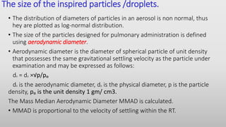 The size of the inspired particles /droplets.
• The distribution of diameters of particles in an aerosol is non normal, thus
hey are plotted as log-normal distribution.
• The size of the particles designed for pulmonary administration is defined
using aerodynamic diameter.
• Aerodynamic diameter is the diameter of spherical particle of unit density
that possesses the same gravitational settling velocity as the particle under
examination and may be expressed as follows:
da = dp ×√p/pₒ
da is the aerodynamic diameter, dp is the physical diameter, p is the particle
density, pₒ is the unit density 1 gm/ cm3.
The Mass Median Aerodynamic Diameter MMAD is calculated.
• MMAD is proportional to the velocity of settling within the RT.
 