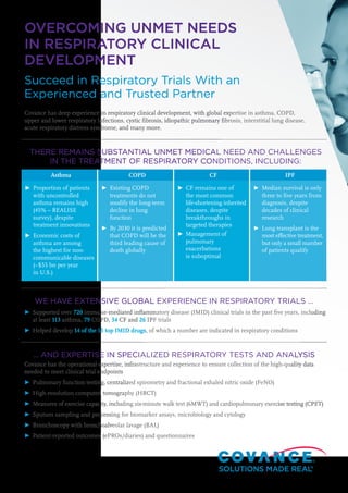 OVERCOMING UNMET NEEDS
IN RESPIRATORY CLINICAL
DEVELOPMENT
Succeed in Respiratory Trials With an
Experienced and Trusted Partner
Covance has deep experience in respiratory clinical development, with global expertise in asthma, COPD,
upper and lower respiratory infections, cystic fibrosis, idiopathic pulmonary fibrosis, interstitial lung disease,
acute respiratory distress syndrome, and many more.
THERE REMAINS SUBSTANTIAL UNMET MEDICAL NEED AND CHALLENGES
IN THE TREATMENT OF RESPIRATORY CONDITIONS, INCLUDING:
Asthma COPD CF IPF
►	Proportion of patients
with uncontrolled
asthma remains high
(45% – REALISE
survey), despite
treatment innovations
►	Economic costs of
asthma are among
the highest for non-
communicable diseases
(~$55 bn per year
in U.S.)
►	Existing COPD
treatments do not
modify the long-term
decline in lung
function
►	By 2030 it is predicted
that COPD will be the
third leading cause of
death globally
►	CF remains one of
the most common
life-shortening inherited
diseases, despite
breakthroughs in
targeted therapies
►	Management of
pulmonary
exacerbations
is suboptimal
►	Median survival is only
three to five years from
diagnosis, despite
decades of clinical
research
►	Lung transplant is the
most effective treatment,
but only a small number
of patients qualify
WE HAVE EXTENSIVE GLOBAL EXPERIENCE IN RESPIRATORY TRIALS …
►	Supported over 720 immune-mediated inflammatory disease (IMID) clinical trials in the past five years, including
at least 113 asthma, 79 COPD, 34 CF and 26 IPF trials
►	Helped develop 14 of the 15 top IMID drugs, of which a number are indicated in respiratory conditions
… AND EXPERTISE IN SPECIALIZED RESPIRATORY TESTS AND ANALYSIS
Covance has the operational expertise, infrastructure and experience to ensure collection of the high-quality data
needed to meet clinical trial endpoints
►	Pulmonary function testing, centralized spirometry and fractional exhaled nitric oxide (FeNO)
►	High-resolution computed tomography (HRCT)
►	 Measures of exercise capacity, including six-minute walk test (6MWT) and cardiopulmonary exercise testing (CPET)
►	Sputum sampling and processing for biomarker assays, microbiology and cytology
►	Bronchoscopy with bronchoalveolar lavage (BAL)
►	Patient-reported outcomes (ePROs/diaries) and questionnaires
 