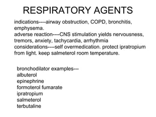 RESPIRATORY AGENTS
indications----airway obstruction, COPD, bronchitis,
emphysema.
adverse reaction----CNS stimulation yields nervousness,
tremors, anxiety, tachycardia, arrhythmia
considerations----self overmedication. protect ipratropium
from light. keep salmeterol room temperature.
bronchodilator examples---
albuterol
epinephrine
formoterol fumarate
ipratropium
salmeterol
terbutaline
 