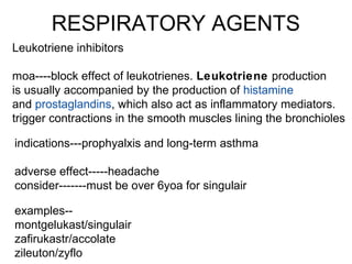RESPIRATORY AGENTS
Leukotriene inhibitors
moa----block effect of leukotrienes. Leukotriene production
is usually accompanied by the production of histamine
and prostaglandins, which also act as inflammatory mediators.
trigger contractions in the smooth muscles lining the bronchioles
indications---prophyalxis and long-term asthma
adverse effect-----headache
consider-------must be over 6yoa for singulair
examples--
montgelukast/singulair
zafirukastr/accolate
zileuton/zyflo
 