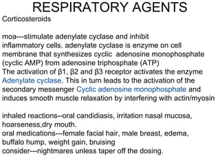 RESPIRATORY AGENTS
Corticosteroids
moa---stimulate adenylate cyclase and inhibit
inflammatory cells. adenylate cyclase is enzyme on cell
membrane that synthesizes cyclic adenosine monophosphate
(cyclic AMP) from adenosine triphosphate (ATP)
The activation of 1, 2 and 3 receptor activates the enzymeβ β β
Adenylate cyclase. This in turn leads to the activation of the
secondary messenger Cyclic adenosine monophosphate and
induces smooth muscle relaxation by interfering with actin/myosin
inhaled reactions--oral candidiasis, irritation nasal mucosa,
hoarseness,dry mouth.
oral medications---female facial hair, male breast, edema,
buffalo hump, weight gain, bruising
consider---nightmares unless taper off the dosing.
 