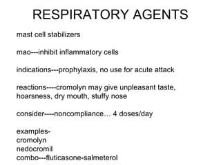 RESPIRATORY AGENTS
mast cell stabilizers
mao---inhibit inflammatory cells
indications---prophylaxis, no use for acute attack
reactions----cromolyn may give unpleasant taste,
hoarsness, dry mouth, stuffy nose
consider----noncompliance… 4 doses/day
examples-
cromolyn
nedocromil
combo---fluticasone-salmeterol
 