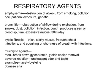 RESPIRATORY AGENTS
emphysema----destruction of alveoli. from smoking, pollution,
occupational exposure, genetic
bronchitis----obstruction of airflow during expiration. from
smoke, dust, pollution, infection. cough produces green or
blood sputum. excessive mucus, 30ml/day
cystic fibrosis----thick, sticky mucus, frequent chest
infections, and coughing or shortness of breath with infections.
mucolytic agents---
moa--break down gylcoprotein, yields easier removal
adverse reaction---unpleasant odor and taste
examples-- acetylcysteine
domase alfa
 
