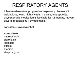 RESPIRATORY AGENTS
tuberculosis----slow, progressive respiratory disease with
weight loss, fever, night sweats, malaise, less appetite.
asymptomatic medication is isoniazid for 12 months, maybe
several medications if symptomatic.
consider-----avoid alcohol
examples---
capreomycin
ciprofloxin
isoniazid
ofloxin
rifampin
streptomycin
 