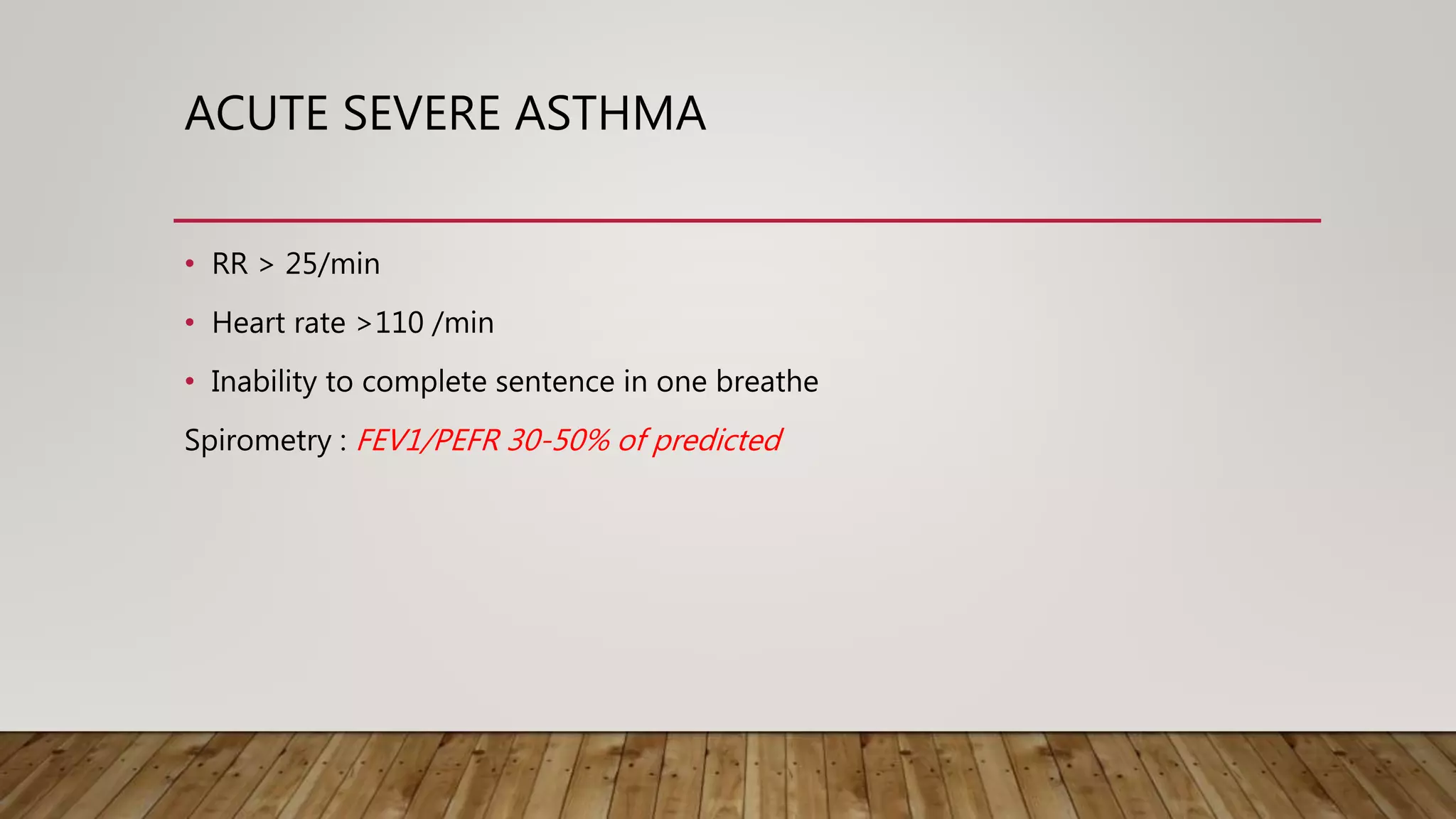 ACUTE SEVERE ASTHMA
• RR > 25/min
• Heart rate >110 /min
• Inability to complete sentence in one breathe
Spirometry : FEV1/PEFR 30-50% of predicted
 
