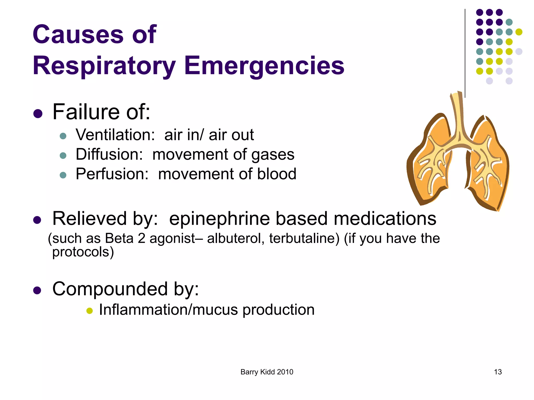 Barry Kidd 2010 13
Causes of
Respiratory Emergencies
 Failure of:
 Ventilation: air in/ air out
 Diffusion: movement of gases
 Perfusion: movement of blood
 Relieved by: epinephrine based medications
(such as Beta 2 agonist– albuterol, terbutaline) (if you have the
protocols)
 Compounded by:
 Inflammation/mucus production
 