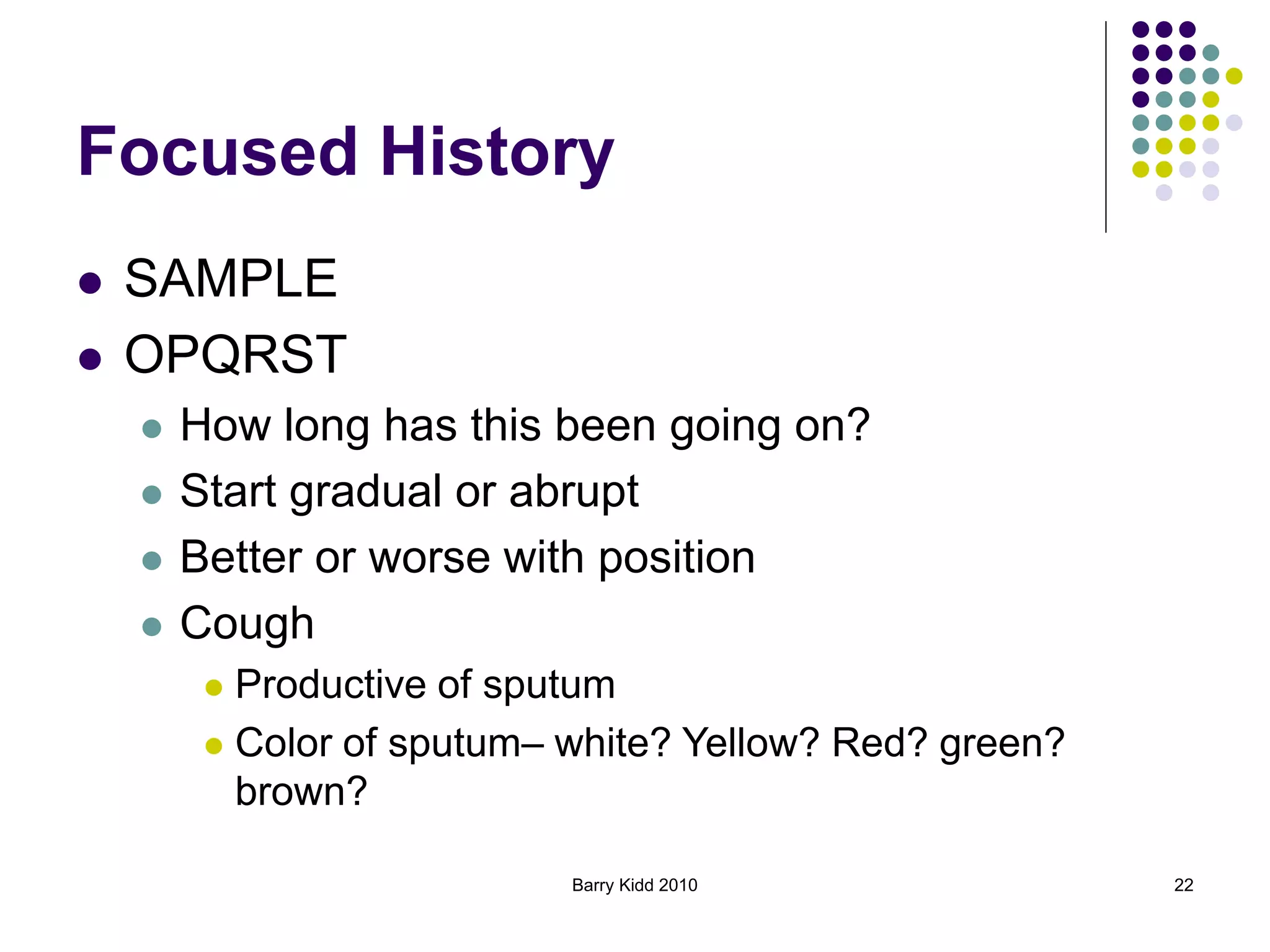Barry Kidd 2010 22
Focused History
 SAMPLE
 OPQRST
 How long has this been going on?
 Start gradual or abrupt
 Better or worse with position
 Cough
 Productive of sputum
 Color of sputum– white? Yellow? Red? green?
brown?
 