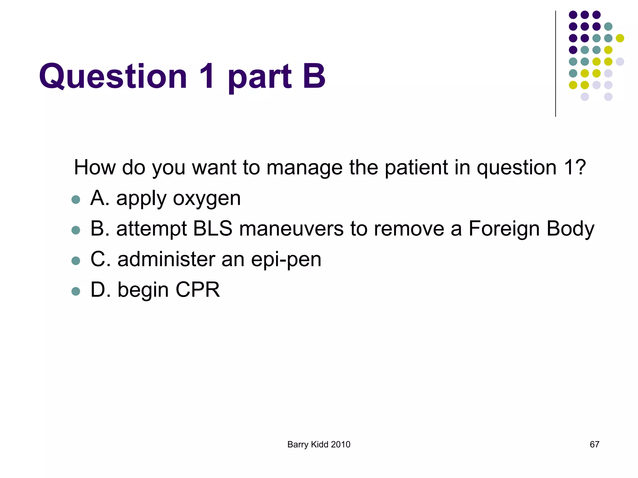 Barry Kidd 2010 67
Question 1 part B
How do you want to manage the patient in question 1?
 A. apply oxygen
 B. attempt BLS maneuvers to remove a Foreign Body
 C. administer an epi-pen
 D. begin CPR
 