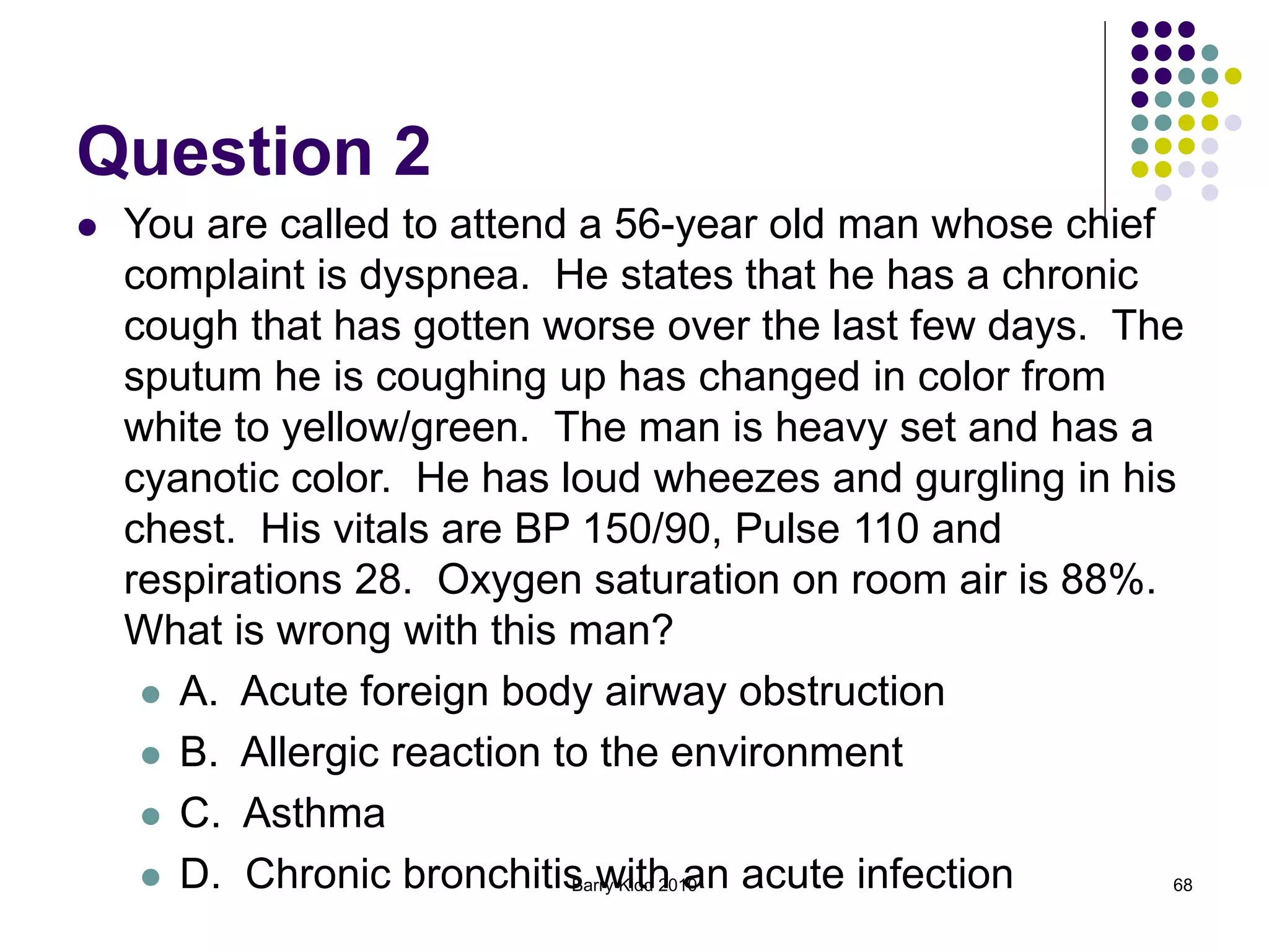 Barry Kidd 2010 68
Question 2
 You are called to attend a 56-year old man whose chief
complaint is dyspnea. He states that he has a chronic
cough that has gotten worse over the last few days. The
sputum he is coughing up has changed in color from
white to yellow/green. The man is heavy set and has a
cyanotic color. He has loud wheezes and gurgling in his
chest. His vitals are BP 150/90, Pulse 110 and
respirations 28. Oxygen saturation on room air is 88%.
What is wrong with this man?
 A. Acute foreign body airway obstruction
 B. Allergic reaction to the environment
 C. Asthma
 D. Chronic bronchitis with an acute infection
 