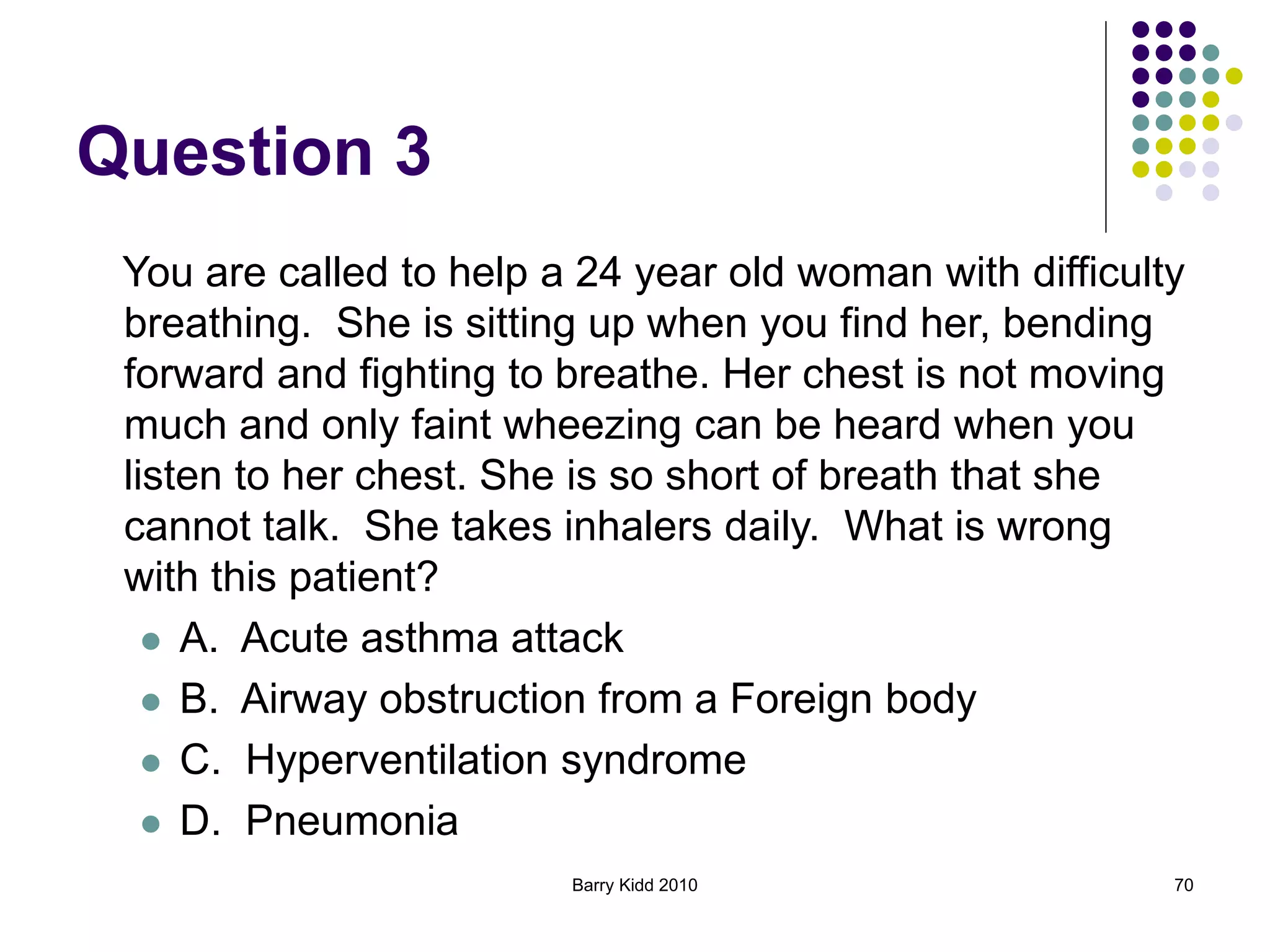 Barry Kidd 2010 70
Question 3
You are called to help a 24 year old woman with difficulty
breathing. She is sitting up when you find her, bending
forward and fighting to breathe. Her chest is not moving
much and only faint wheezing can be heard when you
listen to her chest. She is so short of breath that she
cannot talk. She takes inhalers daily. What is wrong
with this patient?
 A. Acute asthma attack
 B. Airway obstruction from a Foreign body
 C. Hyperventilation syndrome
 D. Pneumonia
 