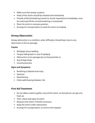  Make sure that airway is patent.
 Vitals of the victim should be checked and maintained.
 Provide artificial breathing (mouth to mouth respiration) immediately, must
be continued till the normal breathing is maintained.
 Place the victim in recovery position.
 Arrange for transportation to send the victim to hospital.
Airway Obstruction
Airway obstruction is a condition, when difficulty in breathing is due to any
obstruction in the air passage.
Causes
 Windpipe tissue swelling
 Tongue falling back in case of epilepsy
 Obstruction of air passage due to food particles or
 Any foreign body
 Unconsciousness
Signs and Symptoms
 Breathing is labored and noisy
 Cyanosis
 Nasal flaring
 Chest wall drawing between ribs
First Aid Treatment
 Do not allow crowd to gather around the victim, so that person can get one
fresh air.
 Then, check vital signs of victim.
 Reassure the victim, if he/she conscious.
 Keep the victim under observation.
 Arrange for transportation, to send to the hospital.
 