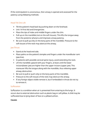 If the victim/patient is unconscious, then airway is opened and assessed for the
patency using following methods:
Head Tilt Chin Lift
 Tilt the patient’s head back by pushing down on the forehead.
 Unit 14 First Aid and Emergencies
 Place the tips of index and middle fingers under the chin.
 Pull up on the mandible (not on the soft tissues). This lifts the tongue away
from the posterior pharynx and improves airway patency.
 Be sure to pull up only on the bony parts of the mandible. Pressure to the
soft tissues of the neck may obstruct the airway.
Jaw Thrust
 Stand at the head end side.
 Place palms on the patient’s temples and fingers under the mandibular rami
(Jaw line).
 In patients with possible cervical spine injury, avoid extending the neck.
 Lift the mandible upward with your fingers, at least until the lower
incisors(lower jaw) are higher than the upper incisors (upper jaw). This
maneuver lifts the tongue along with the mandible, thus relieving upper
airway obstruction.
 Be sure to pull or push only on the bony parts of the mandible.
 Pressure to the soft tissues of the neck may obstruct the airway.
 If any foreign object visible remove it, but if embedded in throat do not try
to remove it.
Suffocation
Suffocation is a condition when air is prevented from entering to the lungs. It
occurs due to external obstruction such as plastic bag or soft pillow. A child may be
suffocated due to lying down of face on a pillow/cushion.
Causes
 