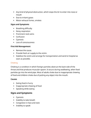  Any kind of physical obstruction, which stops the Air to enter into nose or
mouth
 Due to irritant gases
 Motor exhaust fumes, smokes
Signs and Symptoms
 Breathing difficulty
 Noisy respiration
 Prominent neck veins
 Confusion
 Cyanosis
 Loss of consciousness
First Aid Management
 Remove the cause.
 Provide fresh air supply to the victim.
 Stabilize the victim and arrange for transportation and send to hospital as
soon as possible.
Choking
Choking is a condition in which foreign particles obstruct the back side of the
throat and that produces muscular spasm. It occurs during swallowing, when food
particles go into the wind pipe. Most of adults choke due to inappropriate chewing
of food and children choke due of putting any object into the mouth.
Causes
 Eating food in hurry
 Inappropriate chewing of food
 Speaking while eating
Signs and Symptoms
 Cyanosis
 Inability to take breath
 Congestion in face and neck
 Inability to speak
 
