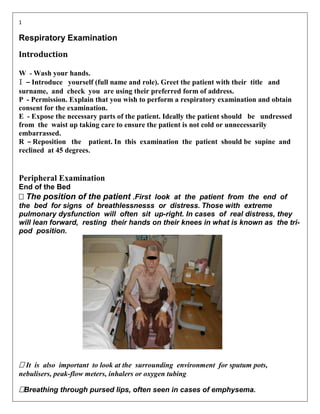1

Respiratory Examination
Introduction

W - Wash your hands.
I – Introduce yourself (full name and role). Greet the patient with their title and
surname, and check you are using their preferred form of address.
P - Permission. Explain that you wish to perform a respiratory examination and obtain
consent for the examination.
E - Expose the necessary parts of the patient. Ideally the patient should be undressed
from the waist up taking care to ensure the patient is not cold or unnecessarily
embarrassed.
R – Reposition the patient. In this examination the patient should be supine and
reclined at 45 degrees.


Peripheral Examination
End of the Bed

 The position of the patientFirst look at the patient from the end of
the bed for signs of breathlessnesss or distress. Those with extreme
pulmonary dysfunction will often sit up-right. In cases of real distress, they
will lean forward, resting their hands on their knees in what is known as the tri-
pod position.




 is also important to look at the surrounding environment for sputum pots,
 It
nebulisers, peak-flow meters, inhalers or oxygen tubing.

Breathing through pursed lips, often seen in cases of emphysema.
 