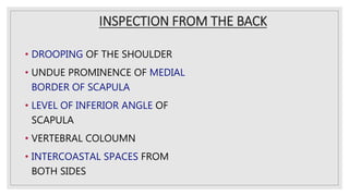 INSPECTION FROM THE BACK
• DROOPING OF THE SHOULDER
• UNDUE PROMINENCE OF MEDIAL
BORDER OF SCAPULA
• LEVEL OF INFERIOR ANGLE OF
SCAPULA
• VERTEBRAL COLOUMN
• INTERCOASTAL SPACES FROM
BOTH SIDES
 