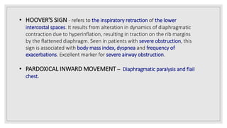 • HOOVER'S SIGN - refers to the inspiratory retraction of the lower
intercostal spaces. It results from alteration in dynamics of diaphragmatic
contraction due to hyperinflation, resulting in traction on the rib margins
by the flattened diaphragm. Seen in patients with severe obstruction, this
sign is associated with body mass index, dyspnea and frequency of
exacerbations. Excellent marker for severe airway obstruction.
• PARDOXICAL INWARD MOVEMENT – Diaphragmatic paralysis and flail
chest.
 