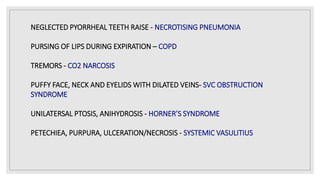 NEGLECTED PYORRHEAL TEETH RAISE - NECROTISING PNEUMONIA
PURSING OF LIPS DURING EXPIRATION – COPD
TREMORS - CO2 NARCOSIS
PUFFY FACE, NECK AND EYELIDS WITH DILATED VEINS- SVC OBSTRUCTION
SYNDROME
UNILATERSAL PTOSIS, ANIHYDROSIS - HORNER’S SYNDROME
PETECHIEA, PURPURA, ULCERATION/NECROSIS - SYSTEMIC VASULITIUS
 