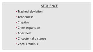 SEQUENCE
• Tracheal deviation
• Tenderness
• Crepitus
• Chest expansion
• Apex Beat
• Cricosternal distance
• Vocal Fremitus
 