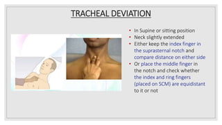 TRACHEAL DEVIATION
• In Supine or sitting position
• Neck slightly extended
• Either keep the index finger in
the suprasternal notch and
compare distance on either side
• Or place the middle finger in
the notch and check whether
the index and ring fingers
(placed on SCM) are equidistant
to it or not
 
