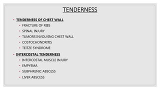 TENDERNESS
• TENDERNESS OF CHEST WALL
• FRACTURE OF RIBS
• SPINAL INJURY
• TUMORS INVOLVING CHEST WALL
• COSTOCHONDRITIS
• TEITZE SYNDROME
• INTERCOSTAL TENDERNESS
• INTERCOSTAL MUSCLE INJURY
• EMPYEMA
• SUBPHRENIC ABSCESS
• LIVER ABSCESS
 