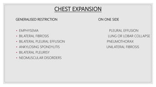 CHEST EXPANSION
GENERALISED RESTRICTION ON ONE SIDE
• EMPHYSEMA PLEURAL EFFUSION
• BILATERAL FIBROSIS LUNG OR LOBAR COLLAPSE
• BILATERAL PLEURAL EFFUSION PNEUMOTHORAX
• ANKYLOSING SPONDYLITIS UNILATERAL FIBROSIS
• BILATERAL PLEURISY
• NEOMUSCULAR DISORDERS
 