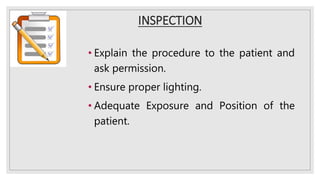 INSPECTION
• Explain the procedure to the patient and
ask permission.
• Ensure proper lighting.
• Adequate Exposure and Position of the
patient.
 