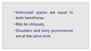 •Intercostal spaces are equal in
both hemithorax.
•Ribs lie obliquely.
•Shoulders and bony prominences
are at the same level.
 