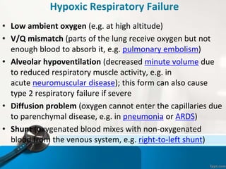 Hypoxic Respiratory Failure
• Low ambient oxygen (e.g. at high altitude)
• V/Q mismatch (parts of the lung receive oxygen but not
enough blood to absorb it, e.g. pulmonary embolism)
• Alveolar hypoventilation (decreased minute volume due
to reduced respiratory muscle activity, e.g. in
acute neuromuscular disease); this form can also cause
type 2 respiratory failure if severe
• Diffusion problem (oxygen cannot enter the capillaries due
to parenchymal disease, e.g. in pneumonia or ARDS)
• Shunt (oxygenated blood mixes with non-oxygenated
blood from the venous system, e.g. right-to-left shunt)
 