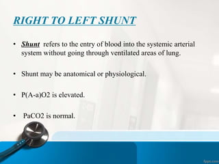 RIGHT TO LEFT SHUNT
• Shunt refers to the entry of blood into the systemic arterial
system without going through ventilated areas of lung.
• Shunt may be anatomical or physiological.
• P(A-a)O2 is elevated.
• PaCO2 is normal.
 