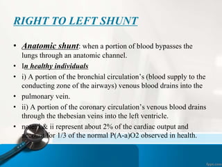 RIGHT TO LEFT SHUNT
• Anatomic shunt: when a portion of blood bypasses the
lungs through an anatomic channel.
• In healthy individuals
• i) A portion of the bronchial circulation’s (blood supply to the
conducting zone of the airways) venous blood drains into the
• pulmonary vein.
• ii) A portion of the coronary circulation’s venous blood drains
through the thebesian veins into the left ventricle.
• note: i & ii represent about 2% of the cardiac output and
account for 1/3 of the normal P(A-a)O2 observed in health.
 