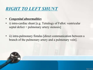 RIGHT TO LEFT SHUNT
• Congenital abnormalities
• i) intra-cardiac shunt [e.g. Tetralogy of Fallot: ventricular
septal defect + pulmonary artery stenosis]
• ii) intra-pulmonary fistulas [direct communication between a
branch of the pulmonary artery and a pulmonary vein].
 