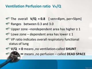 Ventilation Perfusion ratio VA/Q
The overall V/Q = 0.8 [ ven=4lpm, per=5lpm]
Ranges between 0.3 and 3.0
Upper zone –nondependent area has higher ≥ 1
Lowe zone – dependent area has lower ≤ 1
VP ratio indicates overall respiratory functional
status of lung
V/Q = 0 means ,no ventilation-called SHUNT
V/Q = ∞ means ,no perfusion – called DEAD SPACE
 