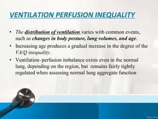 VENTILATION PERFUSION INEQUALITY
• The distribution of ventilation varies with common events,
such as changes in body posture, lung volumes, and age.
• Increasing age produces a gradual increase in the degree of the
VA/Q inequality.
• Ventilation–perfusion imbalance exists even in the normal
lung, depending on the region, but remains fairly tightly
regulated when assessing normal lung aggregate function
 