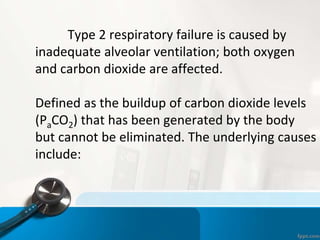 Type 2 respiratory failure is caused by
inadequate alveolar ventilation; both oxygen
and carbon dioxide are affected.
Defined as the buildup of carbon dioxide levels
(PaCO2) that has been generated by the body
but cannot be eliminated. The underlying causes
include:
 