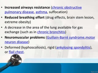 • Increased airways resistance (chronic obstructive
pulmonary disease, asthma, suffocation)
• Reduced breathing effort (drug effects, brain stem lesion,
extreme obesity)
• A decrease in the area of the lung available for gas
exchange (such as in chronic bronchitis)
• Neuromuscular problems (Guillain-Barré syndrome,motor
neuron disease)
• Deformed (kyphoscoliosis), rigid (ankylosing spondylitis),
or flail chest.
 