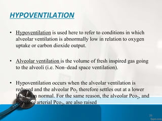 26
HYPOVENTILATION
• Hypoventilation is used here to refer to conditions in which
alveolar ventilation is abnormally low in relation to oxygen
uptake or carbon dioxide output.
• Alveolar ventilation is the volume of fresh inspired gas going
to the alveoli (i.e. Non–dead space ventilation).
• Hypoventilation occurs when the alveolar ventilation is
reduced and the alveolar Po2 therefore settles out at a lower
level than normal. For the same reason, the alveolar Pco2, and
therefore arterial Pco2, are also raised
 