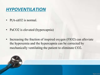 HYPOVENTILATION
• P(A-a)O2 is normal.
• PaCO2 is elevated (hypercapnia)
• Increasing the fraction of inspired oxygen (FIO2) can alleviate
the hypoxemia and the hypercapnia can be corrected by
mechanically ventilating the patient to eliminate CO2.
 