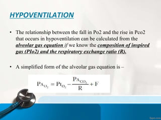 HYPOVENTILATION
• The relationship between the fall in Po2 and the rise in Pco2
that occurs in hypoventilation can be calculated from the
alveolar gas equation if we know the composition of inspired
gas (PIo2) and the respiratory exchange ratio (R).
• A simplified form of the alveolar gas equation is –
 