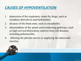 CAUSES OF HYPOVENTILATION
1. depression of the respiratory center by drugs, such as
morphine derivatives and barbiturates.
2. diseases of the brain stem, such as encephalitis.
3. abnormalities of the spinal cord conducting pathways, such
as high cervical dislocation; anterior horn cell diseases,
including poliomyelitis.
4. affecting the phrenic nerves or supplying the intercostal
muscles;
 
