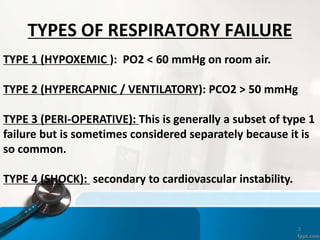 3
TYPES OF RESPIRATORY FAILURE
TYPE 1 (HYPOXEMIC ): PO2 < 60 mmHg on room air.
TYPE 2 (HYPERCAPNIC / VENTILATORY): PCO2 > 50 mmHg
TYPE 3 (PERI-OPERATIVE): This is generally a subset of type 1
failure but is sometimes considered separately because it is
so common.
TYPE 4 (SHOCK): secondary to cardiovascular instability.
 