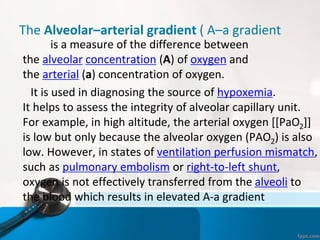 The Alveolar–arterial gradient ( A–a gradient
is a measure of the difference between
the alveolar concentration (A) of oxygen and
the arterial (a) concentration of oxygen.
It is used in diagnosing the source of hypoxemia.
It helps to assess the integrity of alveolar capillary unit.
For example, in high altitude, the arterial oxygen [[PaO2]]
is low but only because the alveolar oxygen (PAO2) is also
low. However, in states of ventilation perfusion mismatch,
such as pulmonary embolism or right-to-left shunt,
oxygen is not effectively transferred from the alveoli to
the blood which results in elevated A-a gradient
 