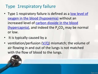 Type 1respiratory failure
• Type 1 respiratory failure is defined as a low level of
oxygen in the blood (hypoxemia) without an
increased level of carbon dioxide in the blood
(hypercapnia), and indeed the PaCO2 may be normal
or low.
• It is typically caused by a
• ventilation/perfusion (V/Q) mismatch; the volume of
air flowing in and out of the lungs is not matched
with the flow of blood to the lungs.
 